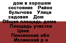 дом в хорошем состояние › Район ­ булычова › Улица ­ садовая › Дом ­ 58 › Общая площадь дома ­ 53 › Площадь участка ­ 15 › Цена ­ 700 000 - Пензенская обл., Иссинский р-н, Булычево п. Недвижимость » Дома, коттеджи, дачи продажа   